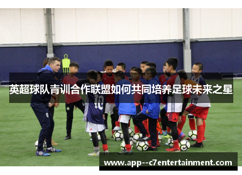 英超球队青训合作联盟如何共同培养足球未来之星