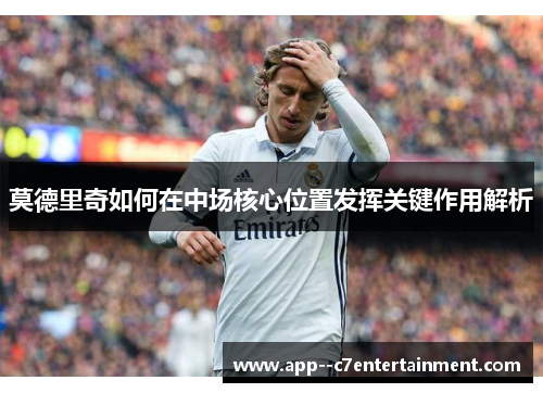 莫德里奇如何在中场核心位置发挥关键作用解析
