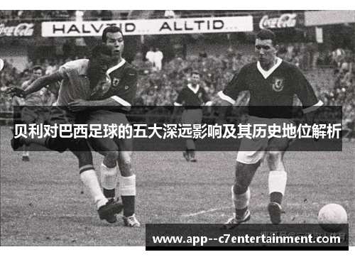 贝利对巴西足球的五大深远影响及其历史地位解析