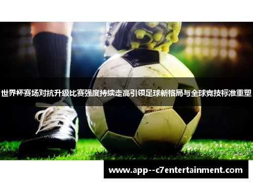 世界杯赛场对抗升级比赛强度持续走高引领足球新格局与全球竞技标准重塑