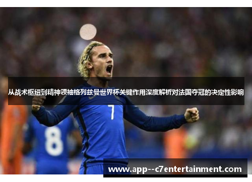 从战术枢纽到精神领袖格列兹曼世界杯关键作用深度解析对法国夺冠的决定性影响