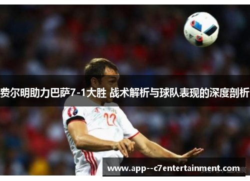 费尔明助力巴萨7-1大胜 战术解析与球队表现的深度剖析