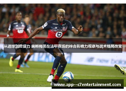 从进球到震慑力 奥斯梅恩在法甲赛场的综合影响力观察与战术格局改变