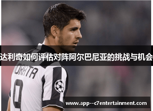 达利奇如何评估对阵阿尔巴尼亚的挑战与机会